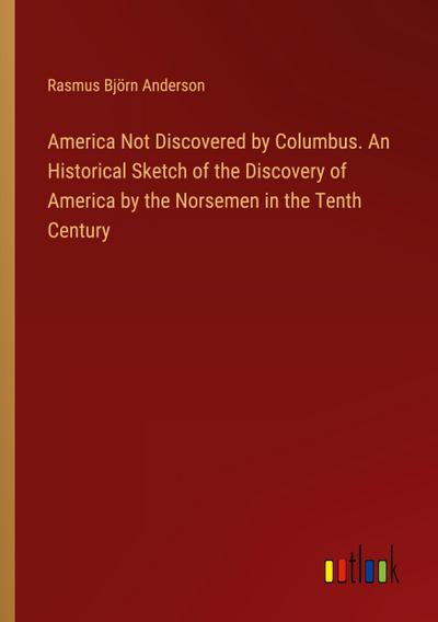 America Not Discovered by Columbus. An Historical Sketch of the Discovery of America by the Norsemen in the Tenth Century