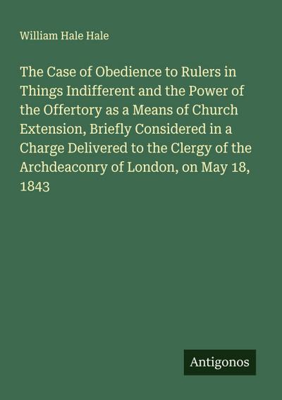 The Case of Obedience to Rulers in Things Indifferent and the Power of the Offertory as a Means of Church Extension, Briefly Considered in a Charge Delivered to the Clergy of the Archdeaconry of London, on May 18, 1843