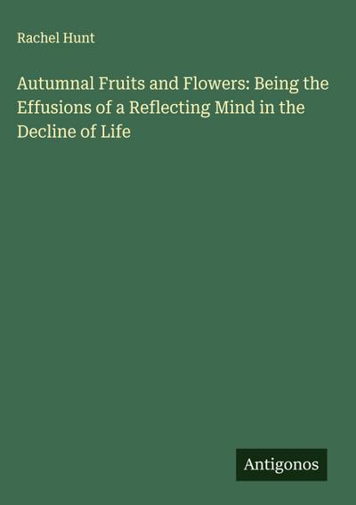 Autumnal Fruits and Flowers: Being the Effusions of a Reflecting Mind in the Decline of Life