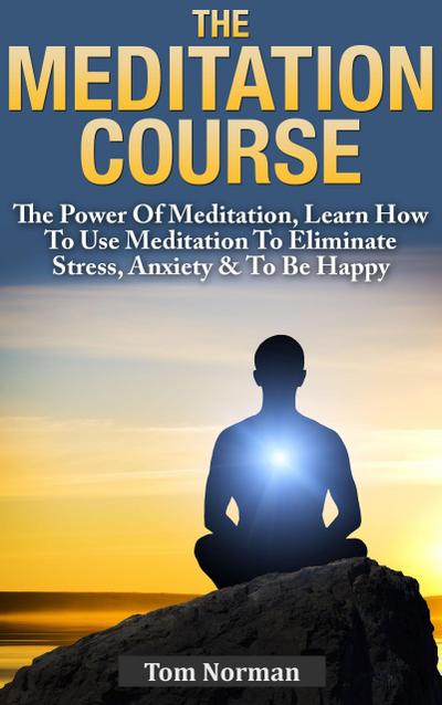 Meditation Course: The Power Of Meditation, Learn How To Use Meditation To Eliminate Stress, Anxiety & To Be Happy