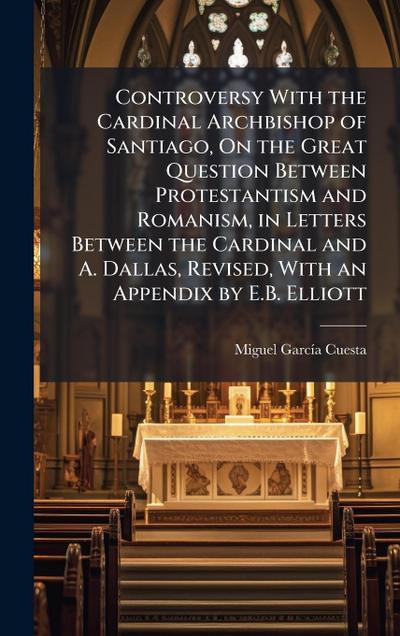Controversy With the Cardinal Archbishop of Santiago, On the Great Question Between Protestantism and Romanism, in Letters Between the Cardinal and A. Dallas, Revised, With an Appendix by E.B. Elliott