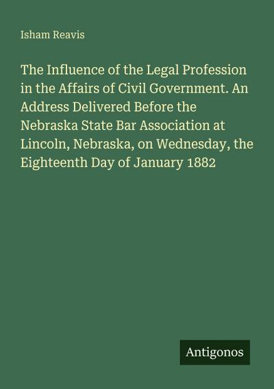 The Influence of the Legal Profession in the Affairs of Civil Government. An Address Delivered Before the Nebraska State Bar Association at Lincoln, Nebraska, on Wednesday, the Eighteenth Day of January 1882