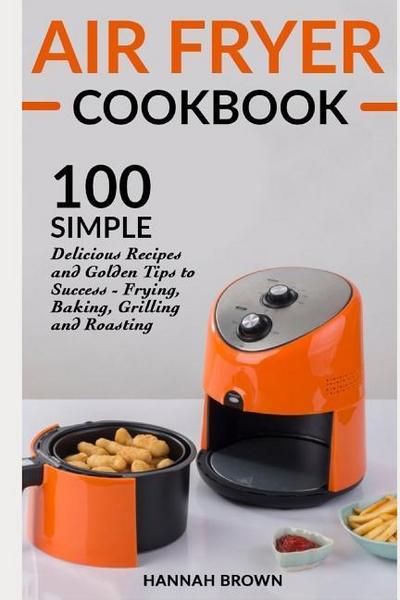 Air Fryer Cookbook: 100 Simple Delicious Recipes and Golden Tips to Success - Frying, Baking, Grilling and Roasting