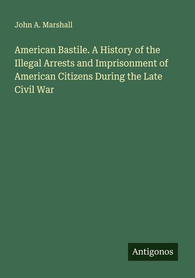 American Bastile. A History of the Illegal Arrests and Imprisonment of American Citizens During the Late Civil War