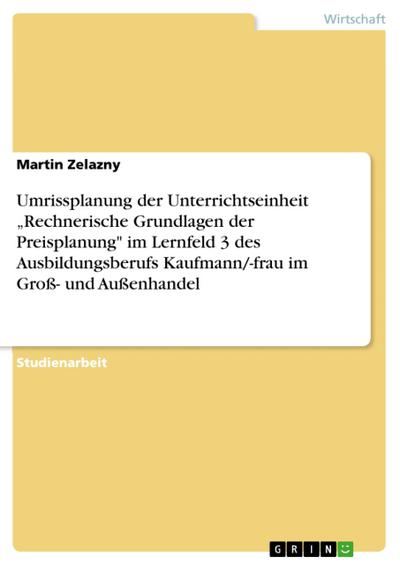 Umrissplanung der Unterrichtseinheit ’Rechnerische Grundlagen der Preisplanung’ im Lernfeld 3 des Ausbildungsberufs Kaufmann/-frau im Groß- und Außenhandel