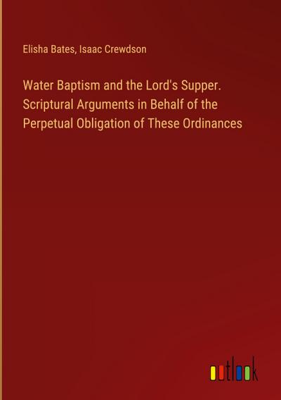Water Baptism and the Lord’s Supper. Scriptural Arguments in Behalf of the Perpetual Obligation of These Ordinances