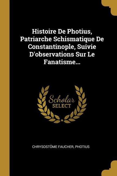 Histoire De Photius, Patriarche Schismatique De Constantinople, Suivie D’observations Sur Le Fanatisme...