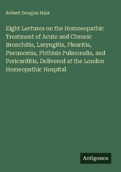 Eight Lectures on the Homoeopathic Treatment of Acute and Chronic Bronchitis, Laryngitis, Pleuritis, Pneunomia, Phthisis Pulmonalis, and Pericarditis, Delivered at the London Homeopathic Hospital