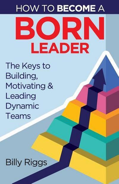 How to Become a Born Leader: Keys to Building, Motivating, and Leading Dynamic Teams