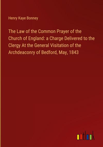 The Law of the Common Prayer of the Church of England: a Charge Delivered to the Clergy At the General Visitation of the Archdeaconry of Bedford, May, 1843