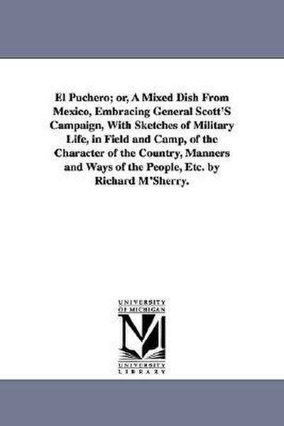 El Puchero; or, A Mixed Dish From Mexico, Embracing General Scott’S Campaign, With Sketches of Military Life, in Field and Camp, of the Character of the Country, Manners and Ways of the People, Etc. by Richard M’Sherry.
