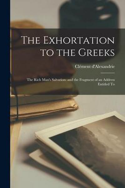 The Exhortation to the Greeks: The Rich Man’s Salvation: and the Fragment of an Address Entitled To