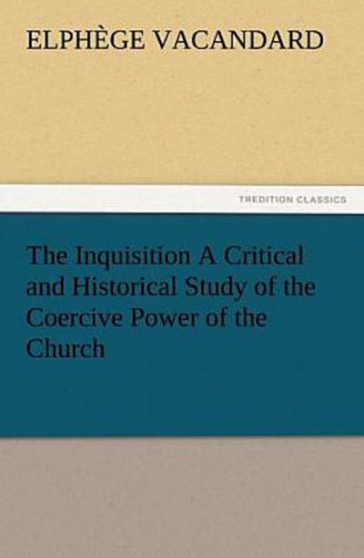 The Inquisition A Critical and Historical Study of the Coercive Power of the Church