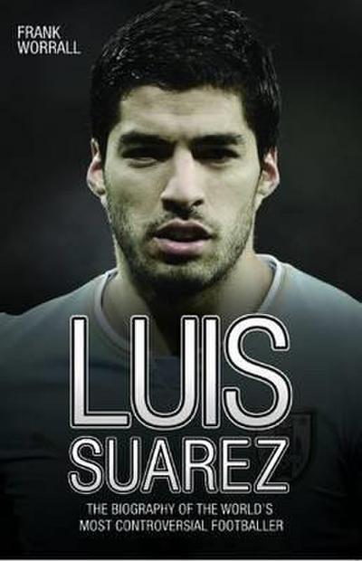 Luis Suarez: The Biography of the World’s Most Controversial Footballer