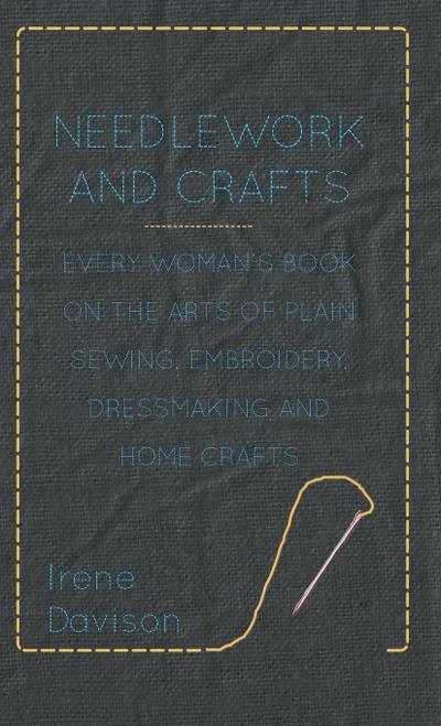 Needlework and Crafts - Every Woman’s Book on the Arts of Plain Sewing, Embroidery, Dressmaking and Home Crafts