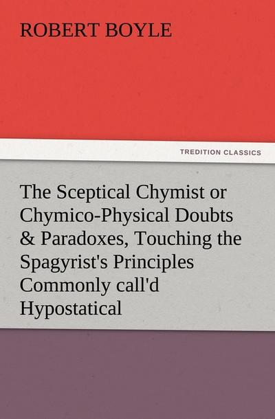 The Sceptical Chymist or Chymico-Physical Doubts & Paradoxes, Touching the Spagyrist’s Principles Commonly call’d Hypostatical, As they are wont to be Propos’d and Defended by the Generality of Alchymists. Whereunto is præmis’d Part of another Discourse relating to the same Subject.