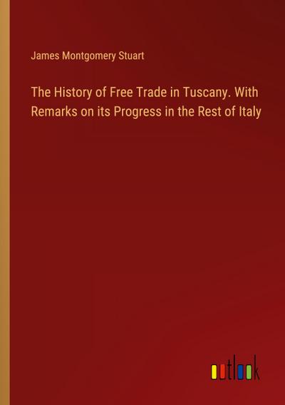 The History of Free Trade in Tuscany. With Remarks on its Progress in the Rest of Italy