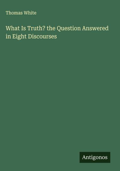 What Is Truth? the Question Answered in Eight Discourses