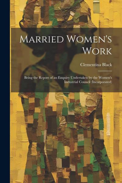 Married Women’s Work; Being the Report of an Enquiry Undertaken by the Women’s Industrial Council (incorporated)