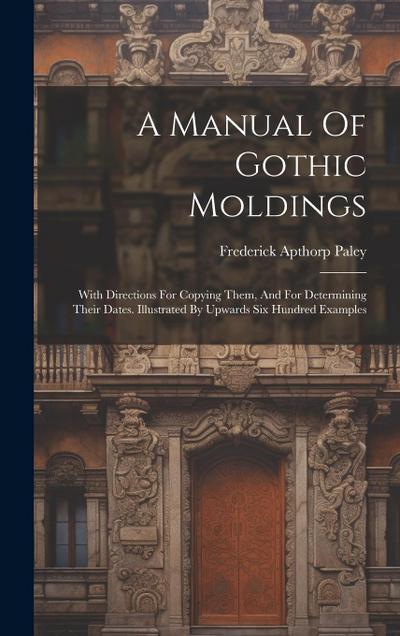 A Manual Of Gothic Moldings: With Directions For Copying Them, And For Determining Their Dates. Illustrated By Upwards Six Hundred Examples