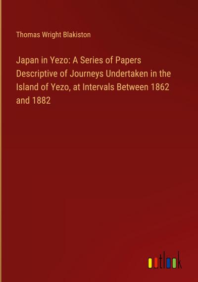 Japan in Yezo: A Series of Papers Descriptive of Journeys Undertaken in the Island of Yezo, at Intervals Between 1862 and 1882