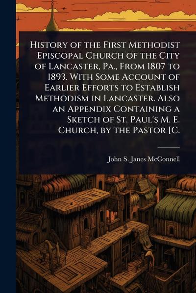 History of the First Methodist Episcopal Church of the City of Lancaster, Pa., From 1807 to 1893. With Some Account of Earlier Efforts to Establish Methodism in Lancaster. Also an Appendix Containing a Sketch of St. Paul’s M. E. Church, by the Pastor [C.