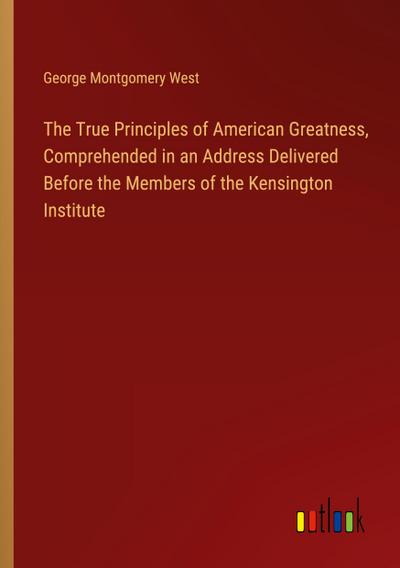 The True Principles of American Greatness, Comprehended in an Address Delivered Before the Members of the Kensington Institute