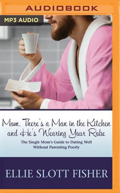 Mom, There’s a Man in the Kitchen and He’s Wearing Your Robe: The Single Mom’s Guide to Dating Well Without Parenting Poorly