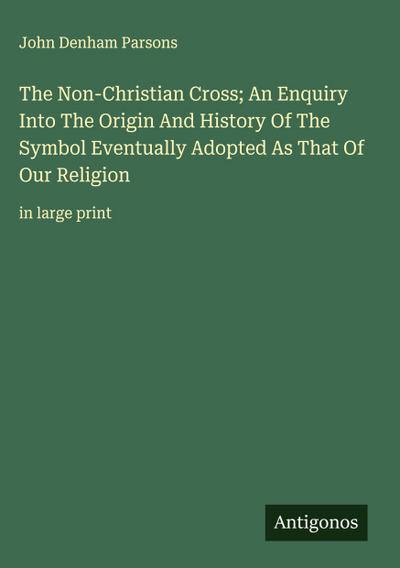 The Non-Christian Cross; An Enquiry Into The Origin And History Of The Symbol Eventually Adopted As That Of Our Religion