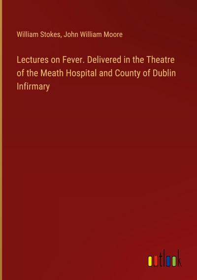 Lectures on Fever. Delivered in the Theatre of the Meath Hospital and County of Dublin Infirmary