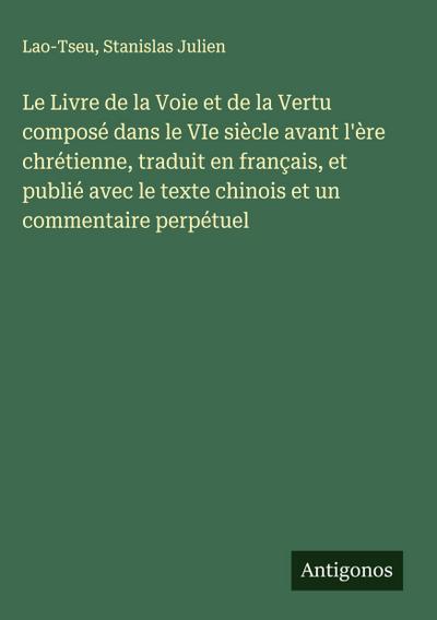 Le Livre de la Voie et de la Vertu composé dans le VIe siècle avant l’ère chrétienne, traduit en français, et publié avec le texte chinois et un commentaire perpétuel