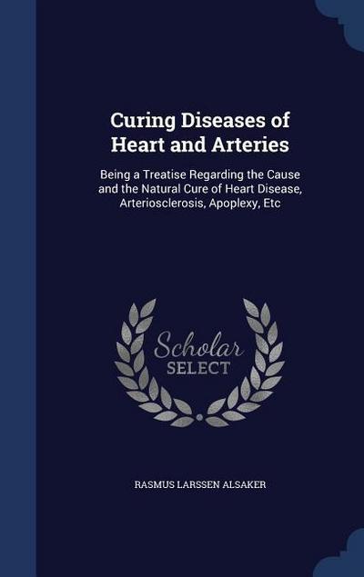 Curing Diseases of Heart and Arteries: Being a Treatise Regarding the Cause and the Natural Cure of Heart Disease, Arteriosclerosis, Apoplexy, Etc