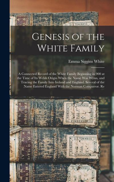 Genesis of the White Family: A Connected Record of the White Family Beginning in 900 at the Time of Its Welsh Origin When the Name Was Wynn, and Tr