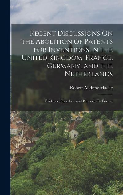 Recent Discussions On the Abolition of Patents for Inventions in the United Kingdom, France, Germany, and the Netherlands: Evidence, Speeches, and Pap