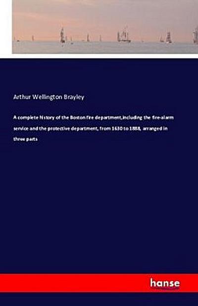 A complete history of the Boston fire department,including the fire-alarm service and the protective department, from 1630 to 1888, arranged in three parts