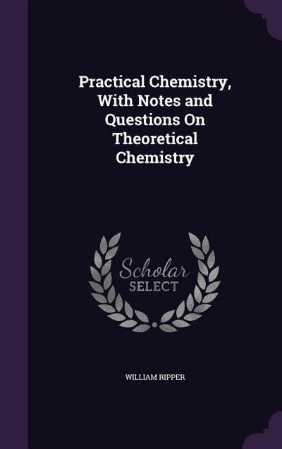 Practical Chemistry, With Notes and Questions On Theoretical Chemistry