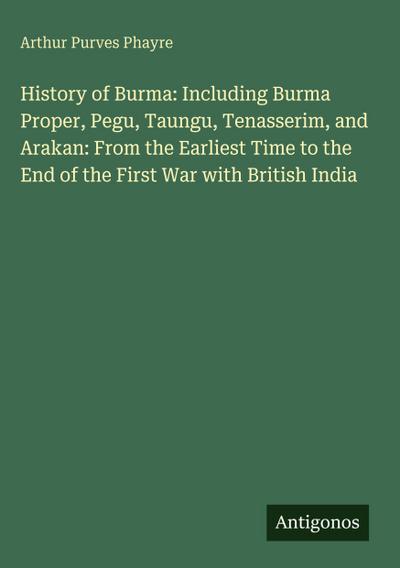History of Burma: Including Burma Proper, Pegu, Taungu, Tenasserim, and Arakan: From the Earliest Time to the End of the First War with British India