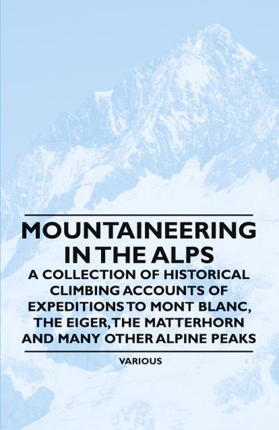 Mountaineering in the Alps - A Collection of Historical Climbing Accounts of Expeditions to Mont Blanc, the Eiger, the Matterhorn and Many Other Alpin