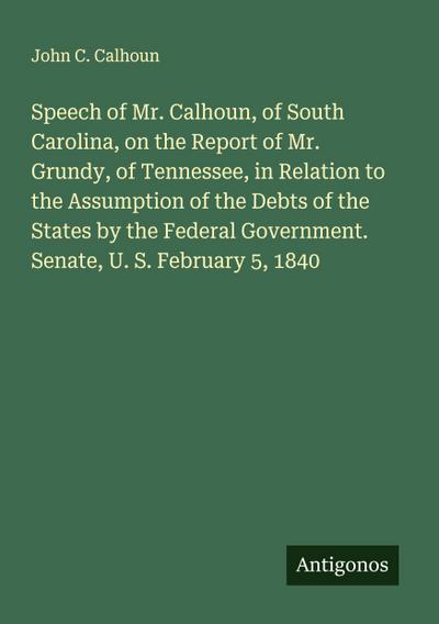 Speech of Mr. Calhoun, of South Carolina, on the Report of Mr. Grundy, of Tennessee, in Relation to the Assumption of the Debts of the States by the Federal Government. Senate, U. S. February 5, 1840