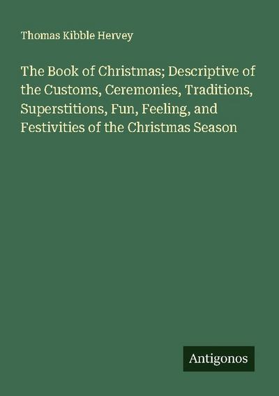 The Book of Christmas; Descriptive of the Customs, Ceremonies, Traditions, Superstitions, Fun, Feeling, and Festivities of the Christmas Season