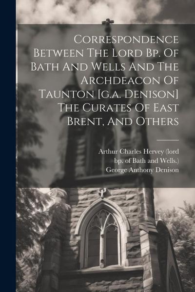 Correspondence Between The Lord Bp. Of Bath And Wells And The Archdeacon Of Taunton [g.a. Denison] The Curates Of East Brent, And Others