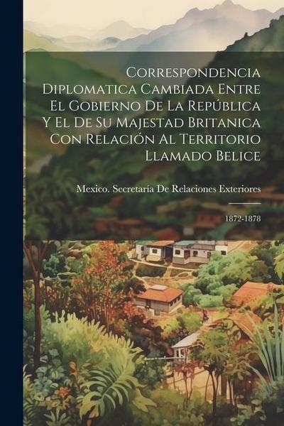 Correspondencia Diplomatica Cambiada Entre El Gobierno De La República Y El De Su Majestad Britanica Con Relación Al Territorio Llamado Belice: 1872-1