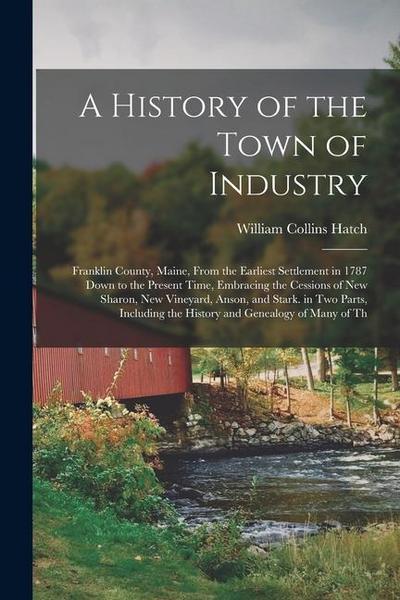 A History of the Town of Industry: Franklin County, Maine, From the Earliest Settlement in 1787 Down to the Present Time, Embracing the Cessions of Ne