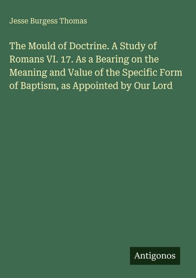 The Mould of Doctrine. A Study of Romans VI. 17. As a Bearing on the Meaning and Value of the Specific Form of Baptism, as Appointed by Our Lord