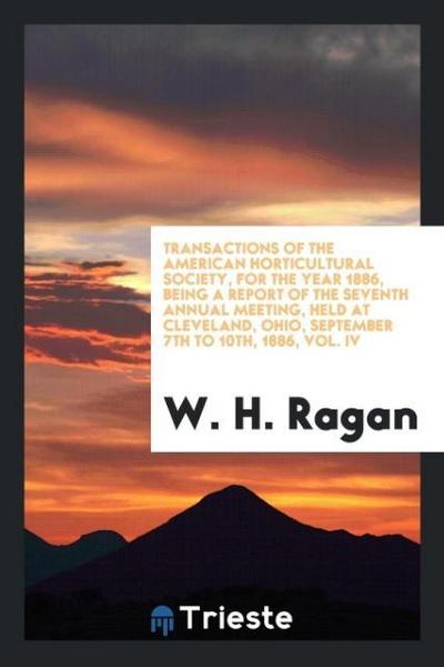 Transactions of the American Horticultural Society, for the Year 1886, Being a Report of the Seventh Annual Meeting, Held at Cleveland, Ohio, September 7th to 10th, 1886, Vol. IV