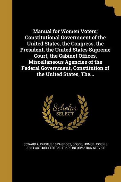 Manual for Women Voters; Constitutional Government of the United States, the Congress, the President, the United States Supreme Court, the Cabinet Offices, Miscellaneous Agencies of the Federal Government, Constitution of the United States, The...