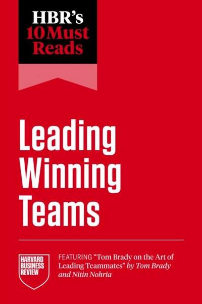 Hbr’s 10 Must Reads on Leading Winning Teams (Featuring Tom Brady on the Art of Leading Teammates by Tom Brady and Nitin Nohria)