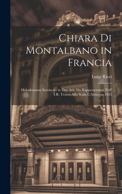 Chiara Di Montalbano in Francia: Melodramma Semiserio in Due Atti. Da Rappresentarsi Nell’ I.R. Teatro Alla Scala L’Autunno 1835