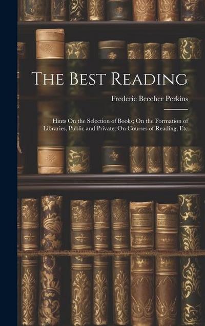 The Best Reading: Hints On the Selection of Books; On the Formation of Libraries, Public and Private; On Courses of Reading, Etc