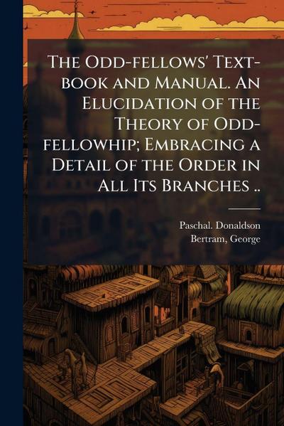 The Odd-fellows’ Text-book and Manual. An Elucidation of the Theory of Odd-fellowhip; Embracing a Detail of the Order in All Its Branches ..